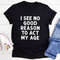 I See No Good Reason To Act My Age T-Shirt (3).jpg