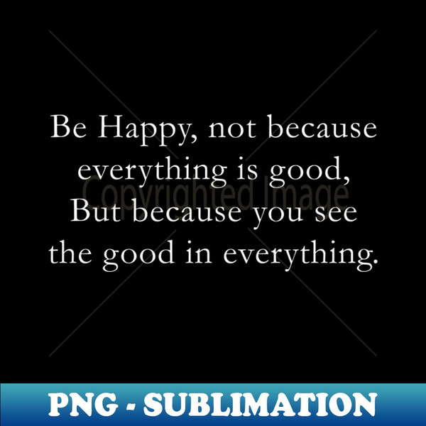 Be happy not because everything is good But because you see the good in everything - Special Edition Sublimation PNG File - Capture Imagination with Every Detai