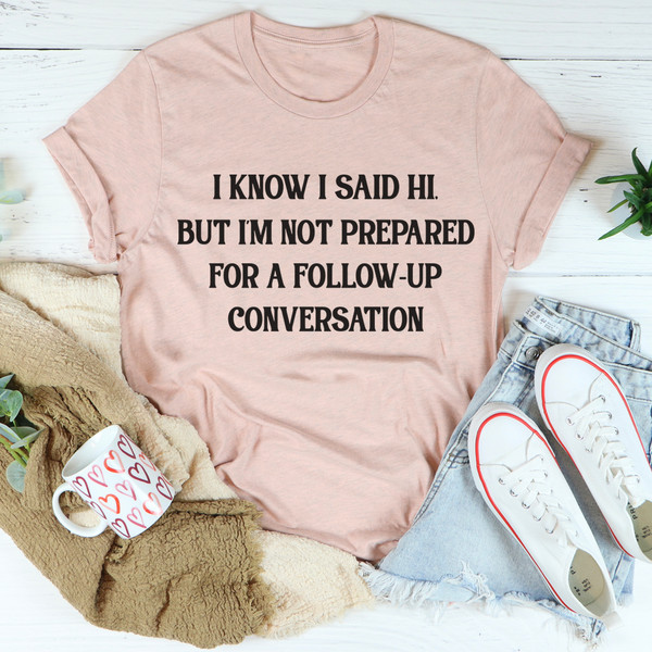 I Know I Said Hi But I'm Not Prepared For A Follow-Up Conversation Tee (3).jpg