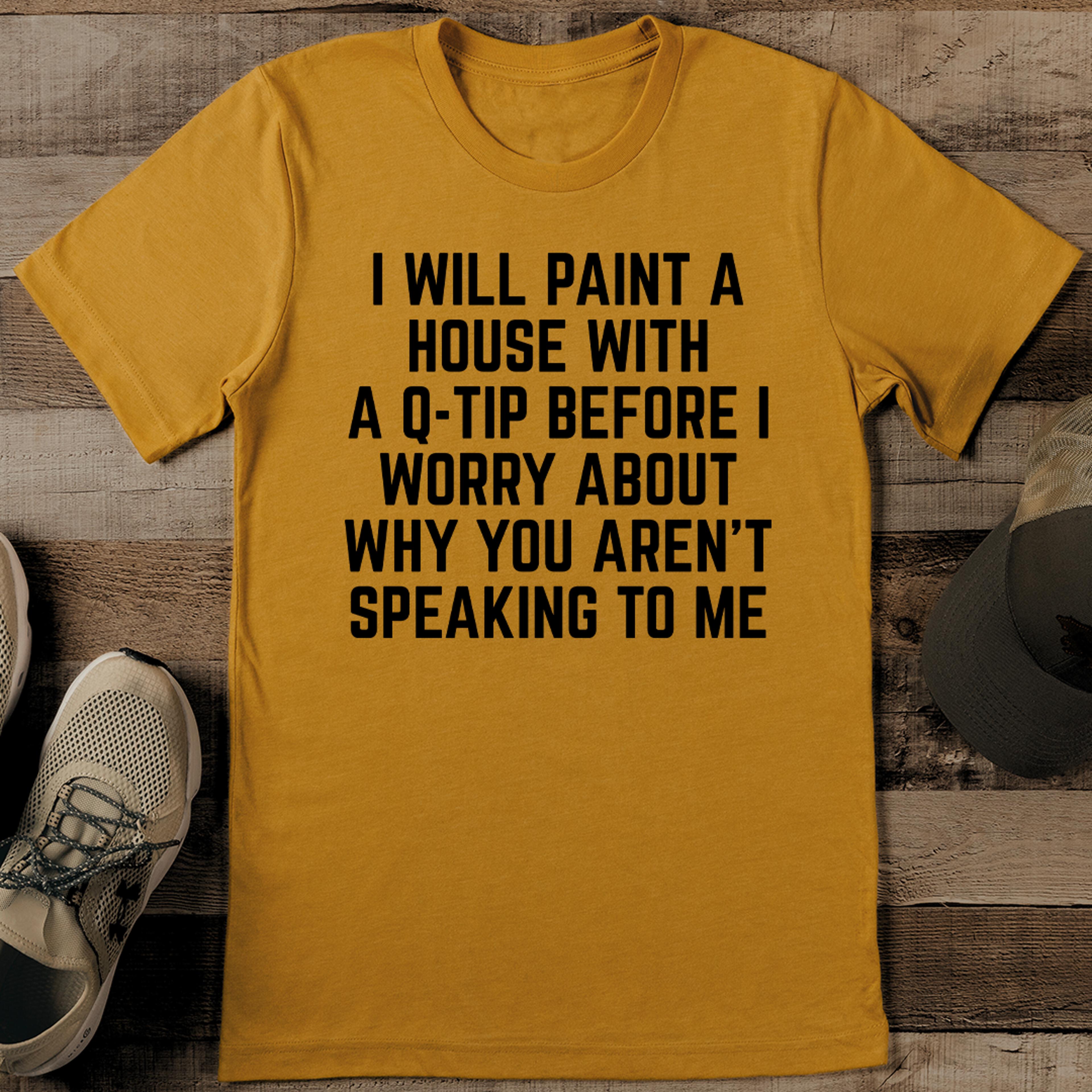 i will paint a house with a q tip before i worry about why you aren't speaking to me tee