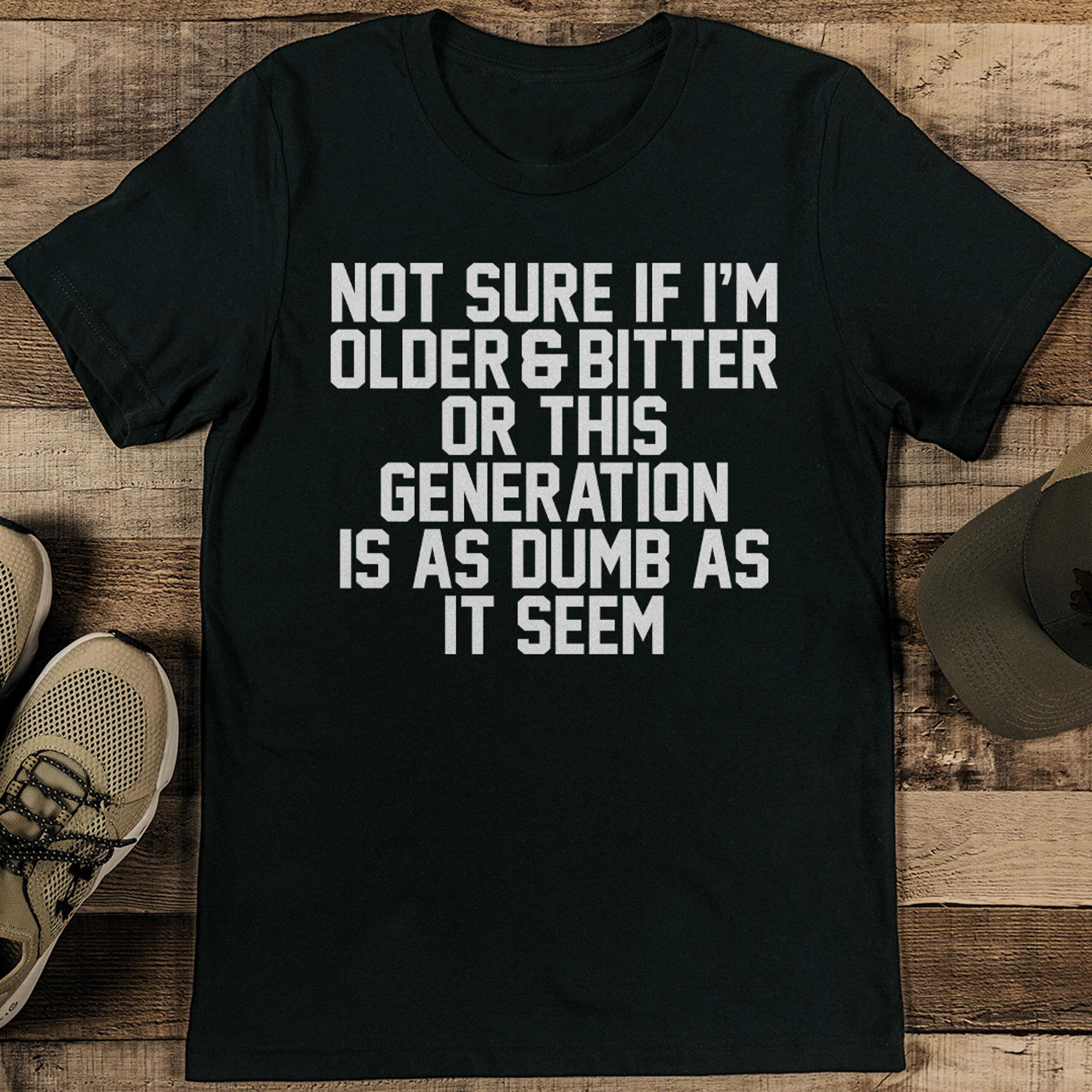 not sure if i'm older & bitter or this generation is as dumb as it seem tee