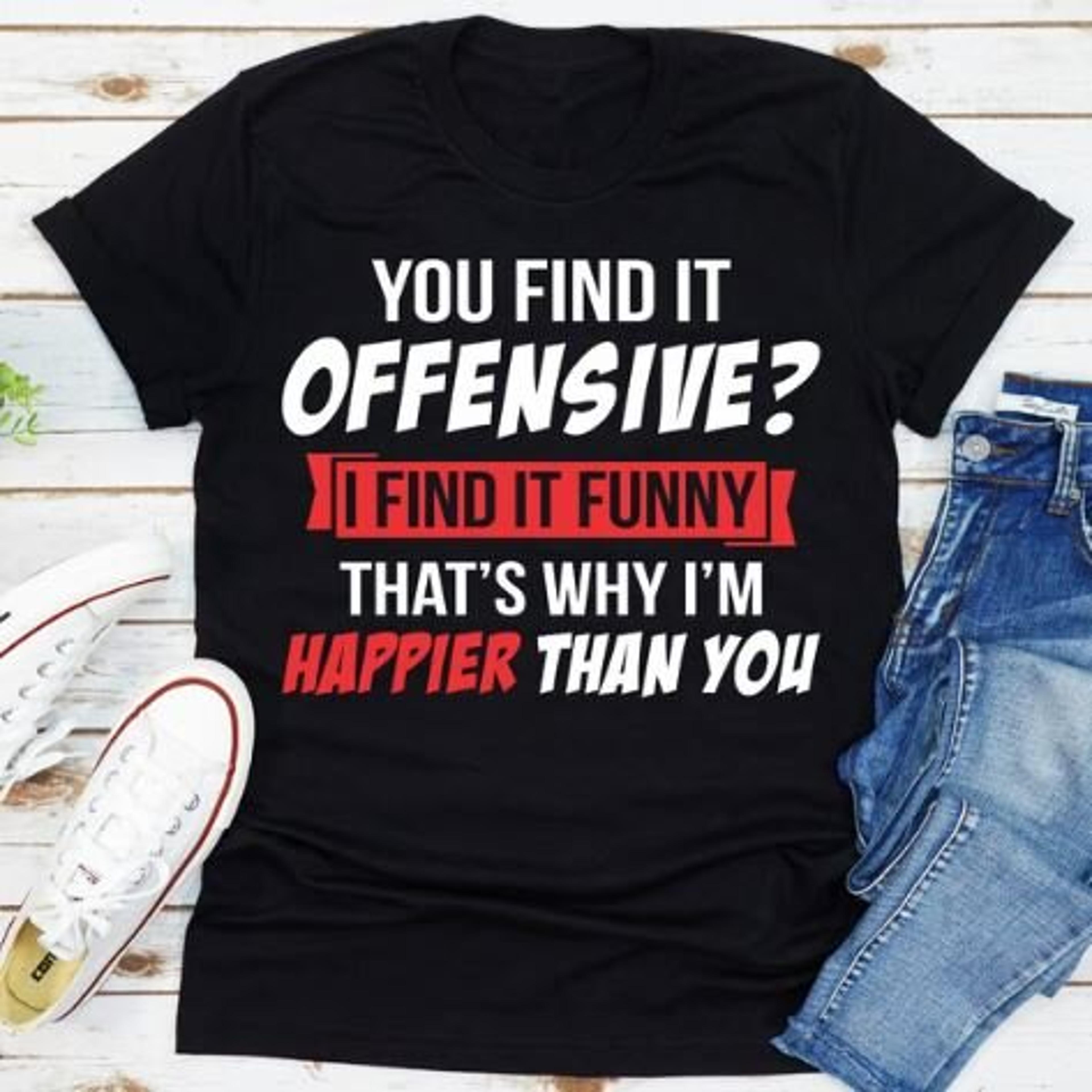 you find it offensive? i find it funny that's why i'm happier than you