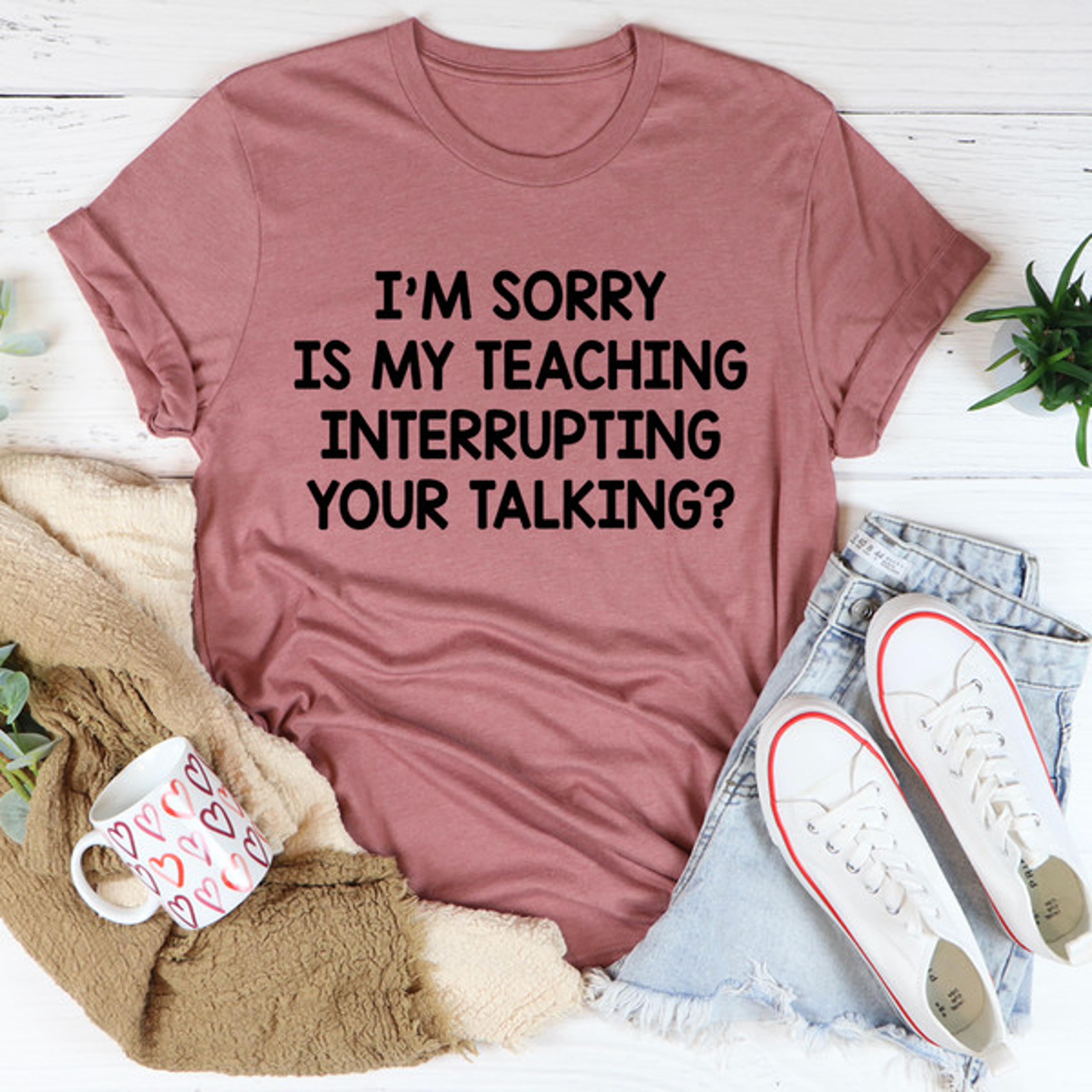 i'm sorry is my teaching interrupting your talking tee