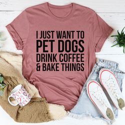 i just want to pet dogs drink coffee & bake things tee