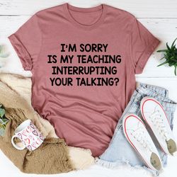 I'm Sorry Is My Teaching Interrupting Your Talking Tee
