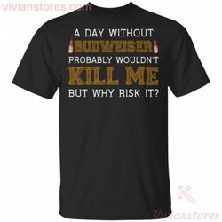 a day without budweiser probably wouldn&8217t kill me but why risk it t-shirt funny gift ha09