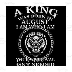 a king was born in august i am who i am your approval isn't needed, birthday svg, birthday gift, birthday quote, birthda