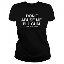 Dont Abuse Me Ill Cum Assholes Live Forever Shirt