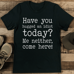 have you hugged an idiot today? me neither, come here! tee