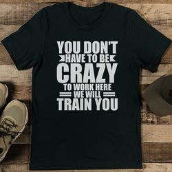 You Don't Have To Be Crazy To Work Here We Will Train You Tee