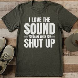 i love the sound you make when you shut up tee