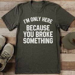 I’m Only Here Because You Broke Something Tee