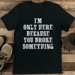 I’m Only Here Because You Broke Something Tee