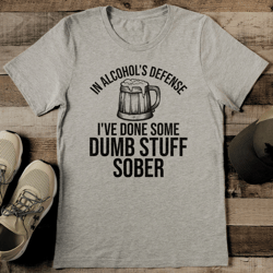 in alcohol's defense i've done some dumb stuff sober tee