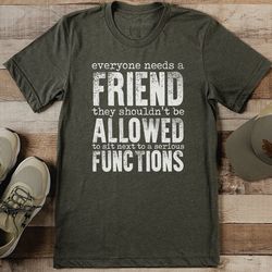 everyone needs a friend they shouldn't be allowed to sit next to a serious functions tee