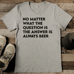 no matter what the question is the answer is always beer tee