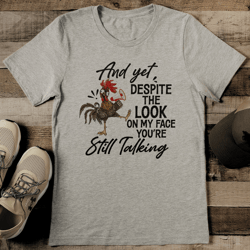 and yet despite the look on my face you're still talking tee