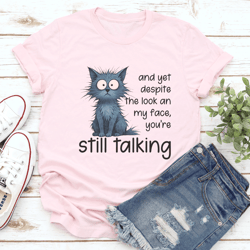 and yet despite the look an my face you’re still talking tee