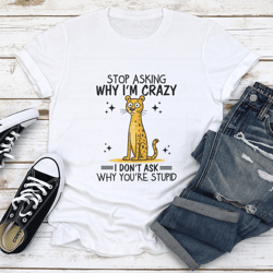 stop asking why i'm crazy i don't ask why you're stupid tee