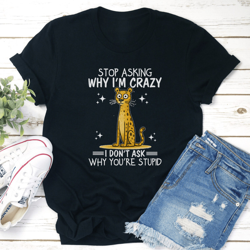 Stop Asking Why I'm Crazy I Don't Ask Why You're Stupid Tee