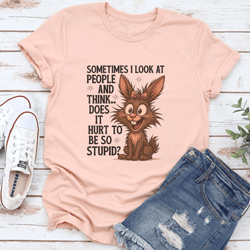 sometimes i look at people and think does it hurt to be so stupid tee