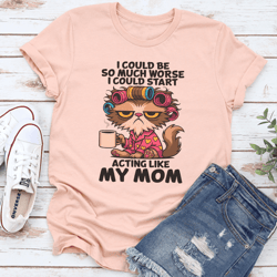 i could be so much worse i could start acting like my mom tee