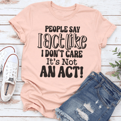 people say i act like i don't care it's not an act tee