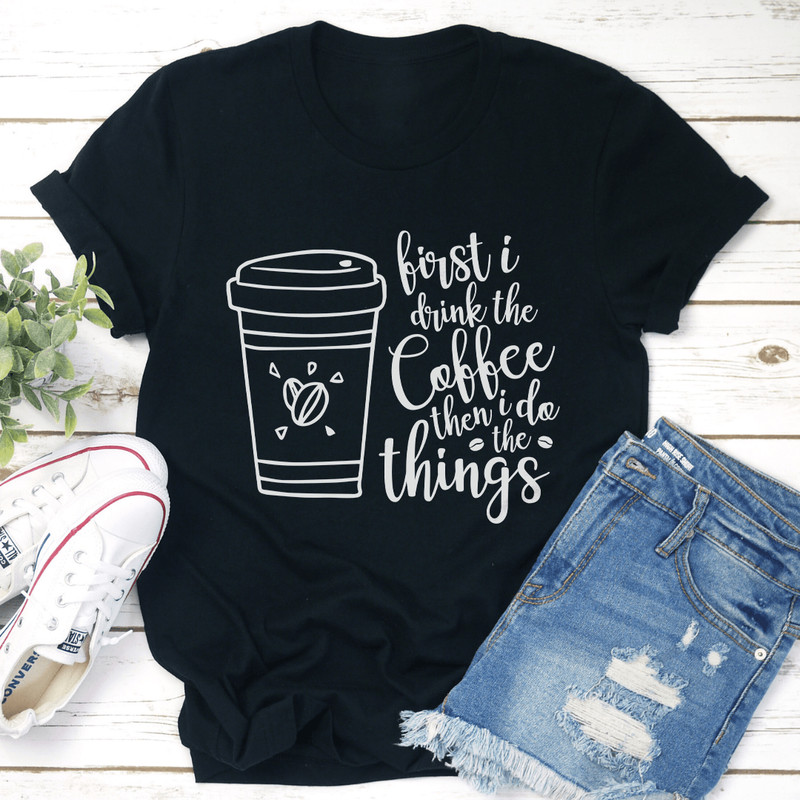 First I Drink The Coffee Then I Do The Things Tee 1