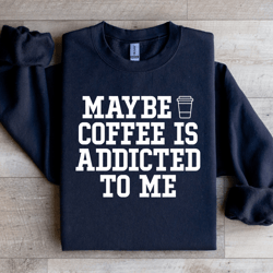 maybe coffee is addicted to me sweatshirt