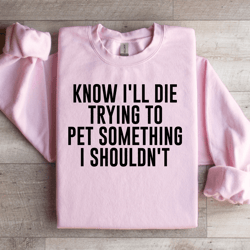 know i'll die trying to pet something i shouldn't sweatshirt