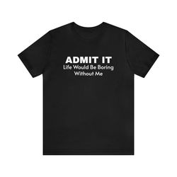 admit it life would be boring without me tshirt unisex jersey short sleeve tee, 4