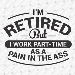 Retired But Work Part Time As Pain In The Ass Retirement Sarcastic SVG Cut File
