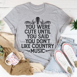 you were cute until you said you don't like country music tee