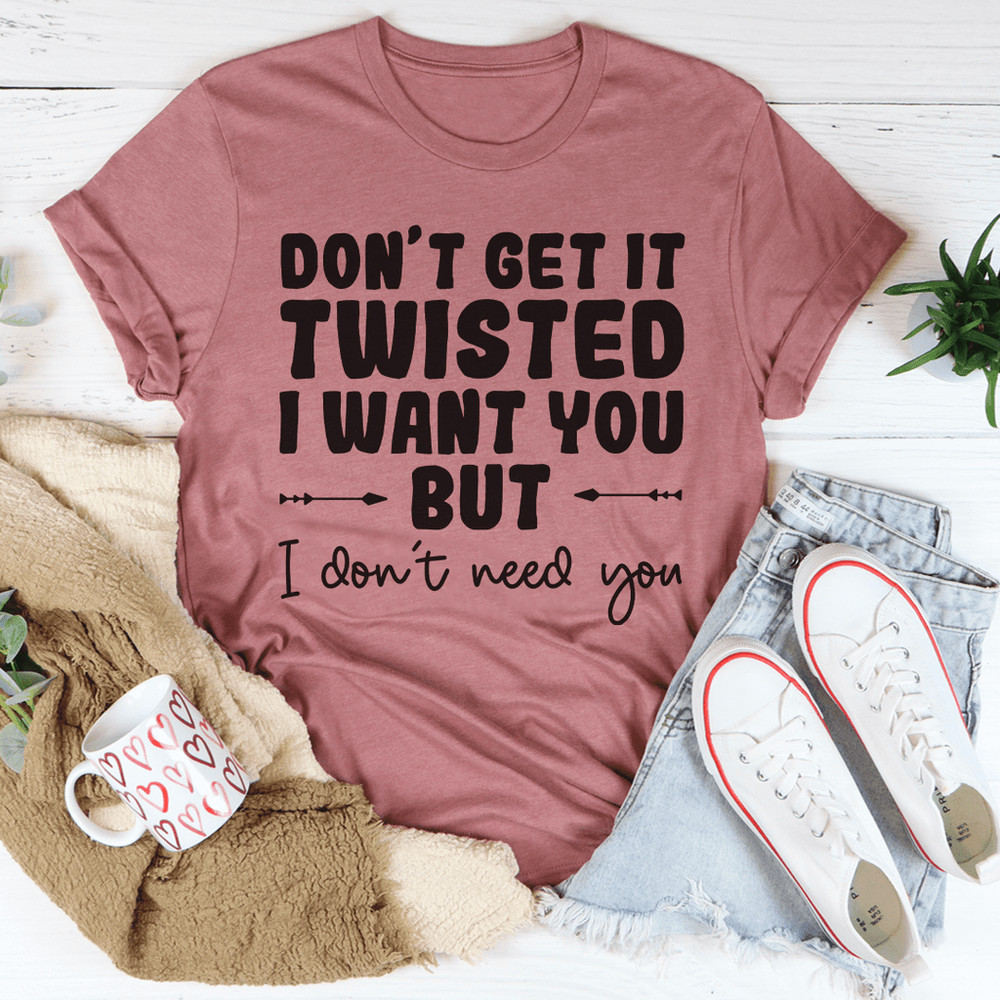 Don't Get It Twisted I Want You But I Don't Need You Tee