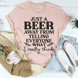 just a beer away from telling everyone what i really think tee