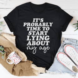 it's probably time to start lying about my age tee