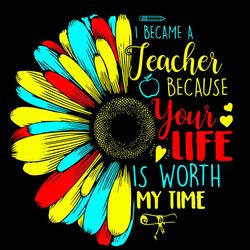 i became a teacher because your life is worth my time svg, sunflower svg, teacher svg