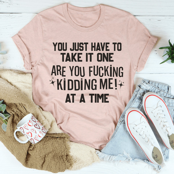 You Just Have To Take It One Are You Kidding Me At A Time Tee