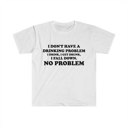 funny y2k parody tshirt - i don't have a drinking problem, i drink, i get drunk, i fall down, no problem oddly specific