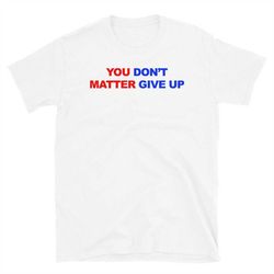 you matter, don't give up, in fact you don't matter, give up funny meme t shirt t-shirt