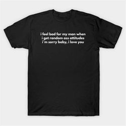 I Feel Bad For My Man When I Get Random Ass Attitudes I'm Sorry Baby, I Love You T-Shirt, Funny Meme Tee