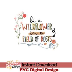 be a wildflower in a field of roses sublimation