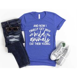 funny sarcastic shirt and now i finally get why wild animals eat their young unisex cute gift for her sassy attitude