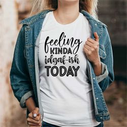feeling kinda idgaf-ish today unisex t-shirt, attitude tee, idgaf tshirt, feeling kinda tee, feeling kinda idgaf-ish shi
