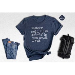 there's no need to drive me crazy i'm close enough to walk shirt, funny quote t-shirt, funny sassy tee, humorous saying