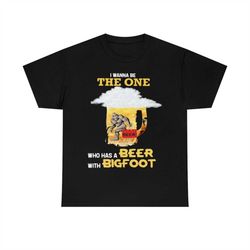 the wanna be the one who has a beer with bigfoot t-shirt