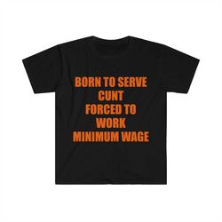 funny meme tshirt, born to serve cunt forced to work minimum wage joke tee, gift shirt