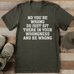 no you’re wrong so just sit there in your wrongness and be wrong tee
