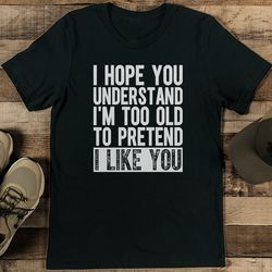 i hope you understand i'm too old to pretend i like you tee