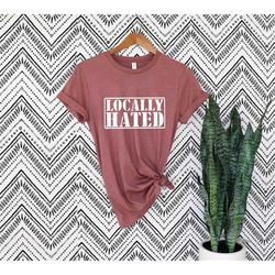 locally hated tshirt,meme shirt,hated shirt, joke tshirt, small town shirt,sarcastic shirt,offensive tshirt